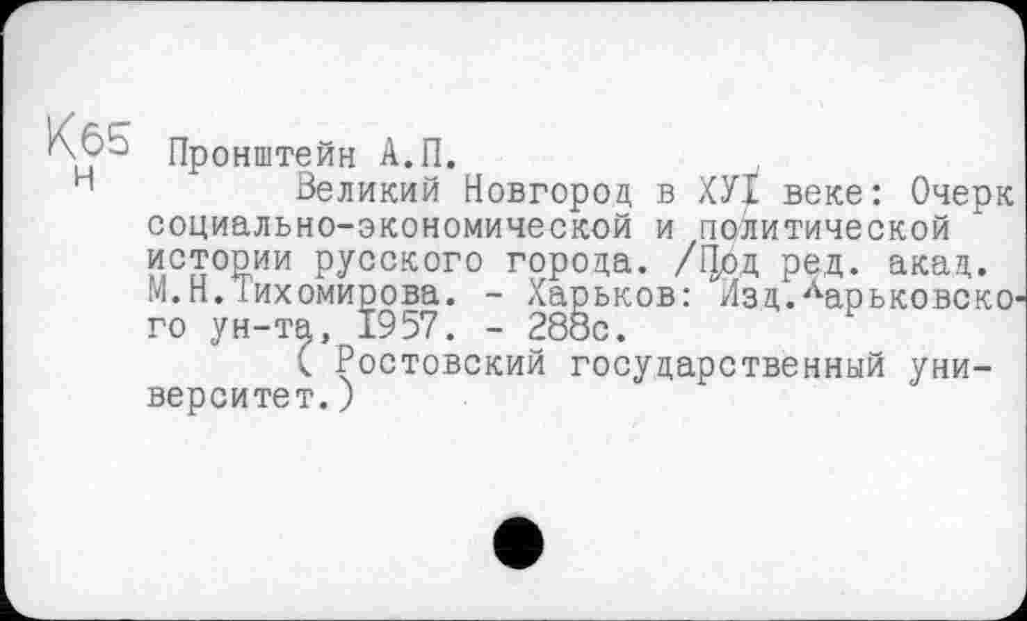 ﻿Kô5
H
Пронштейн А.П.
Великий Новгород, в ХУХ веке: Очерк социально-экономической и политической истории русского города. /Цод ред. акад. М.Н. іихомирова. - Харьков: Лзд.Ларьковско го ун-та, 1957. - 288с.
( Ростовский государственный университет.)